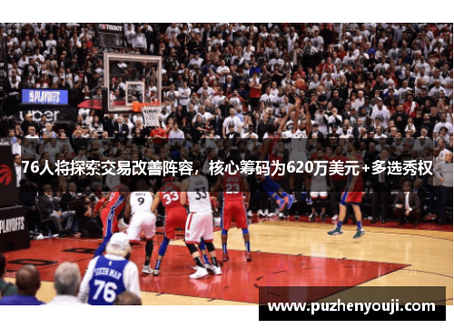 76人将探索交易改善阵容，核心筹码为620万美元+多选秀权